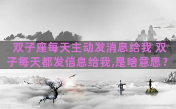 双子座每天主动发消息给我 双子每天都发信息给我,是啥意思？